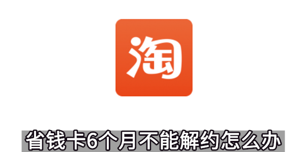 淘宝省钱卡6个月不能解约怎么办