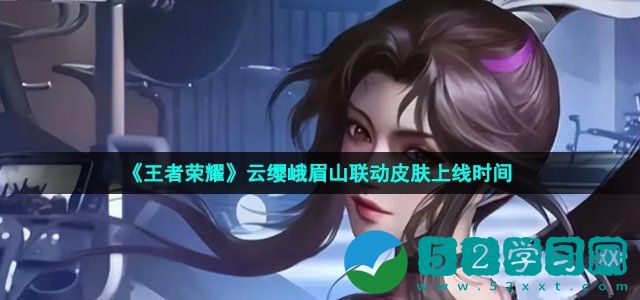 王者荣耀云缨峨眉山联动皮肤什么时候上线 云缨峨眉山联动皮肤上线时间介绍